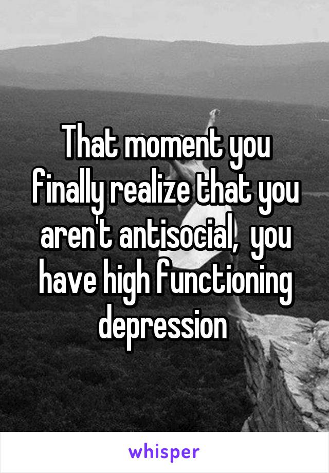 That moment you finally realize that you aren't antisocial,  you have high functioning depression 