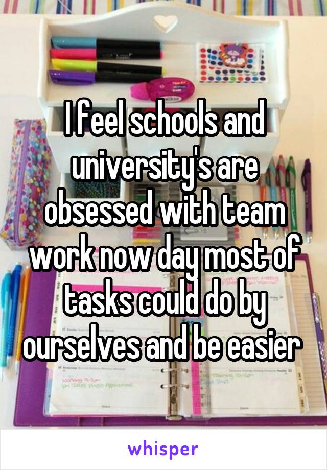 I feel schools and university's are obsessed with team work now day most of tasks could do by ourselves and be easier 