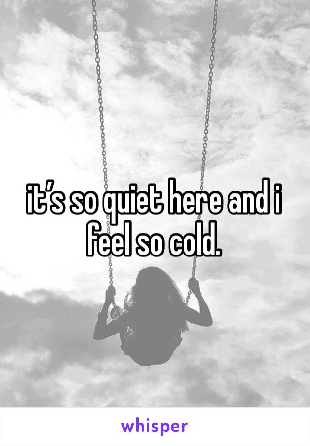 it’s so quiet here and i feel so cold. 