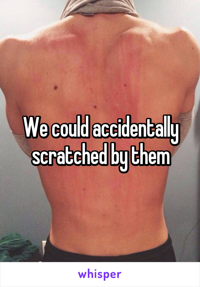 We could accidentally scratched by them