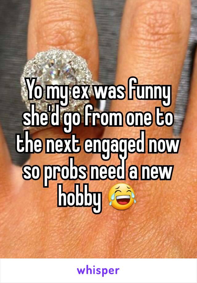 Yo my ex was funny she'd go from one to the next engaged now so probs need a new hobby 😂