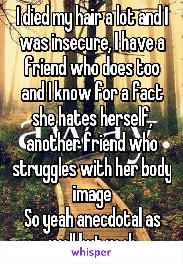 I died my hair a lot and I was insecure, I have a friend who does too and I know for a fact she hates herself, another friend who struggles with her body image
So yeah anecdotal as well but yeah