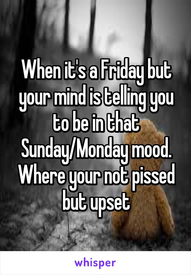 When it's a Friday but your mind is telling you to be in that Sunday/Monday mood. Where your not pissed but upset