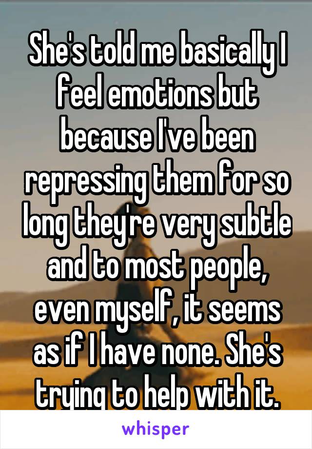 She's told me basically I feel emotions but because I've been repressing them for so long they're very subtle and to most people, even myself, it seems as if I have none. She's trying to help with it.
