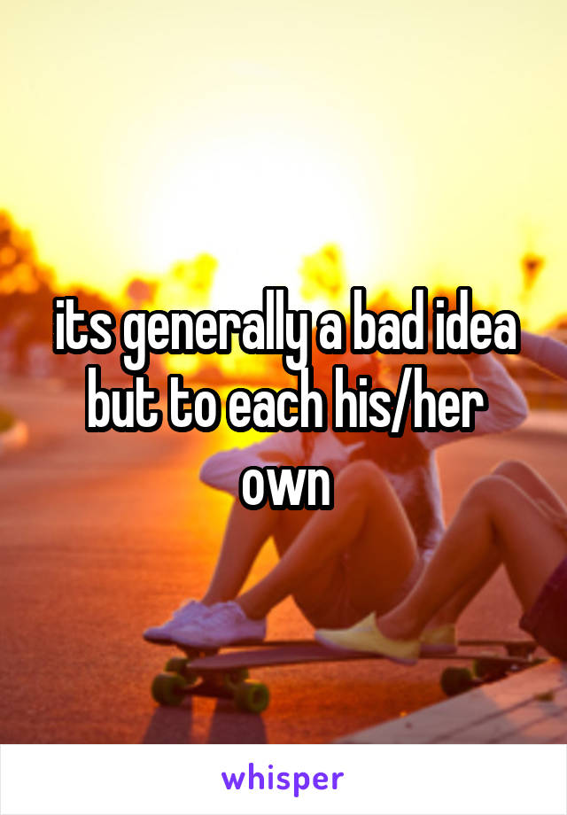 its generally a bad idea but to each his/her own
