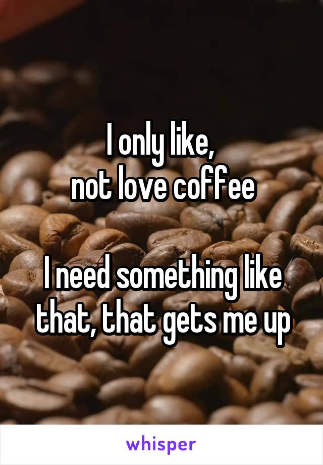 I only like, 
not love coffee

I need something like that, that gets me up
