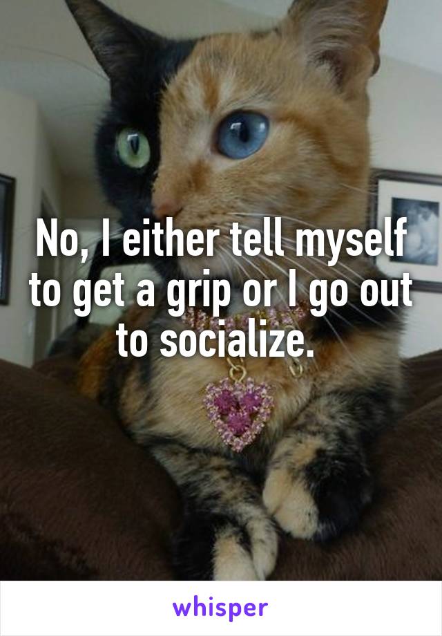 No, I either tell myself to get a grip or I go out to socialize. 
