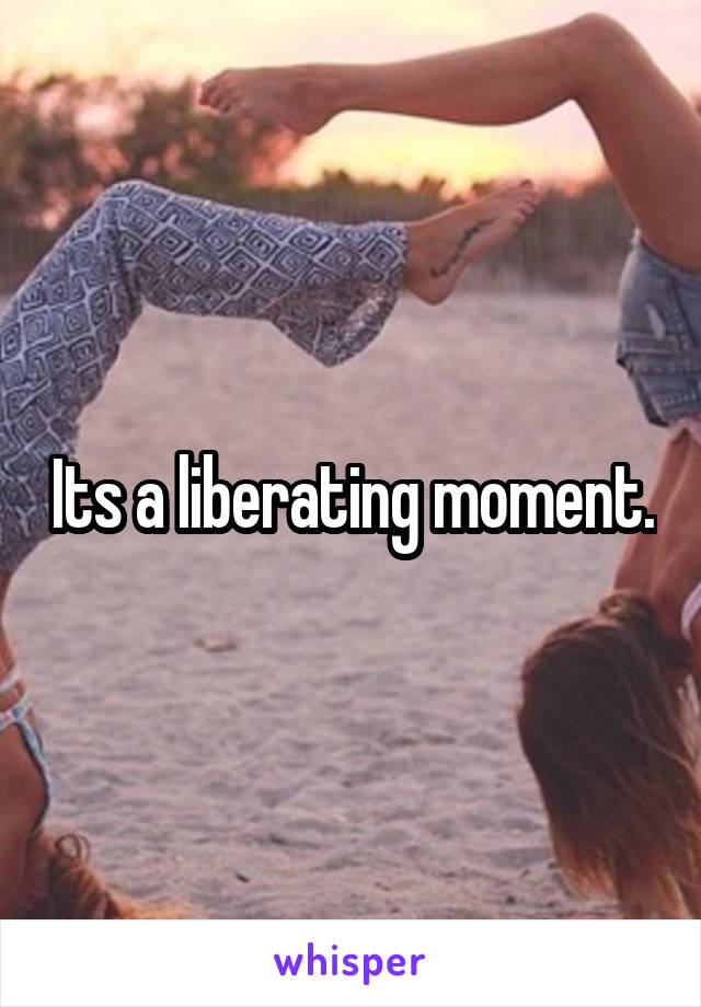 Its a liberating moment.