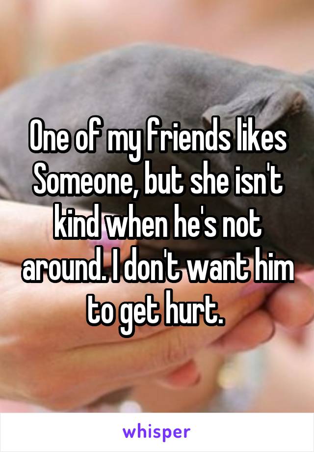 One of my friends likes Someone, but she isn't kind when he's not around. I don't want him to get hurt. 