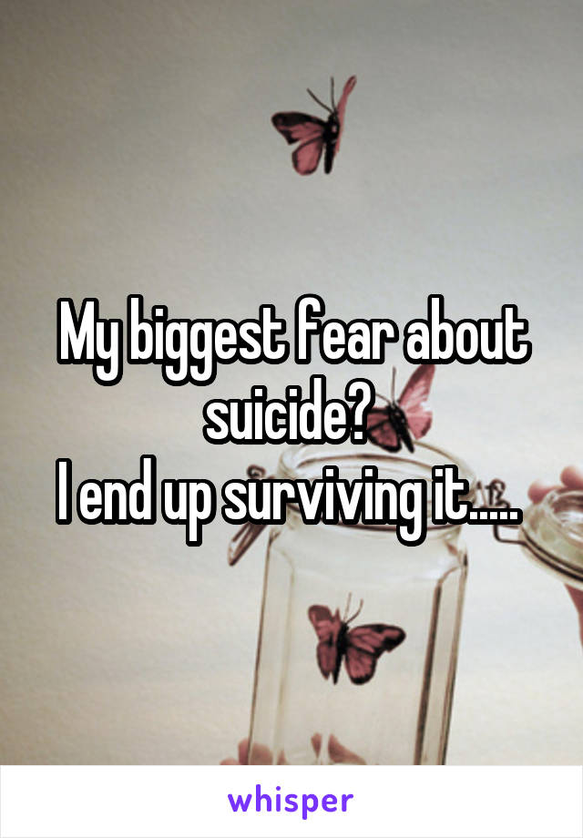 My biggest fear about suicide? 
I end up surviving it..... 