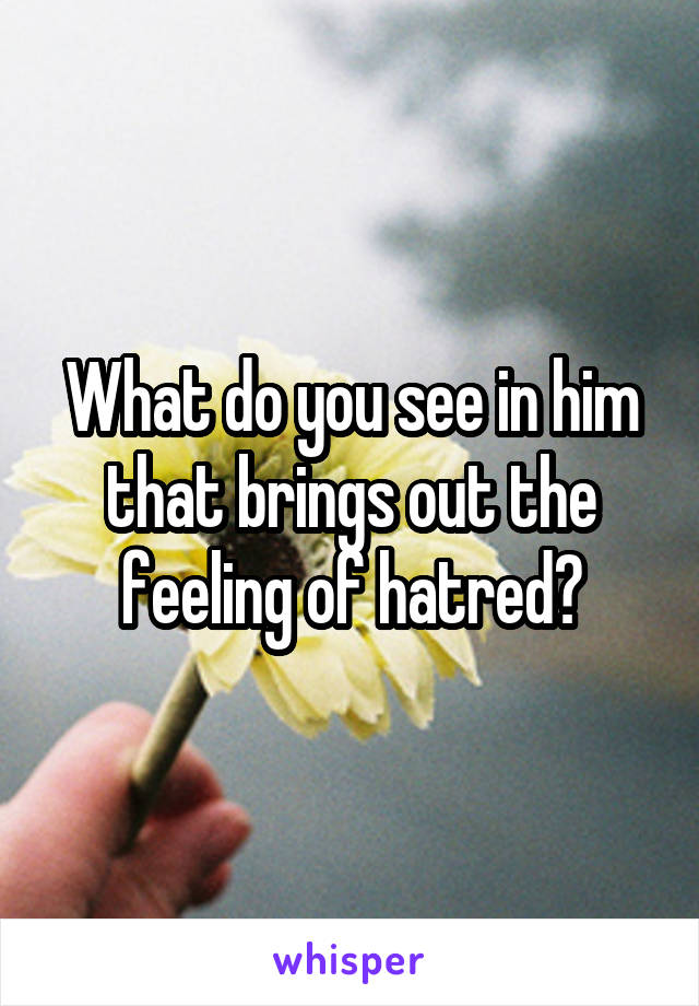 What do you see in him that brings out the feeling of hatred?