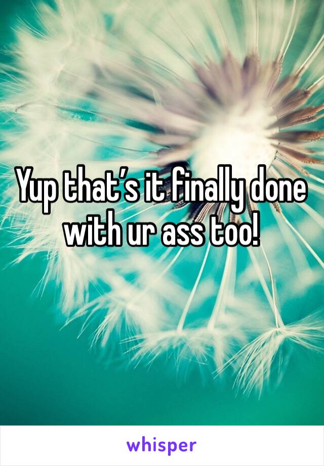 Yup that’s it finally done with ur ass too!