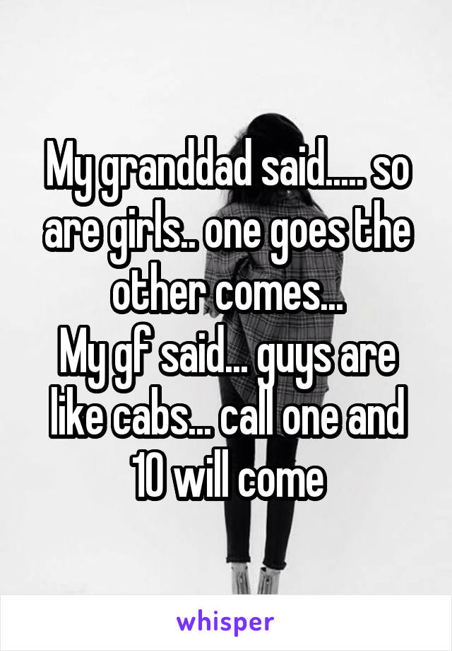 My granddad said..... so are girls.. one goes the other comes...
My gf said... guys are like cabs... call one and 10 will come
