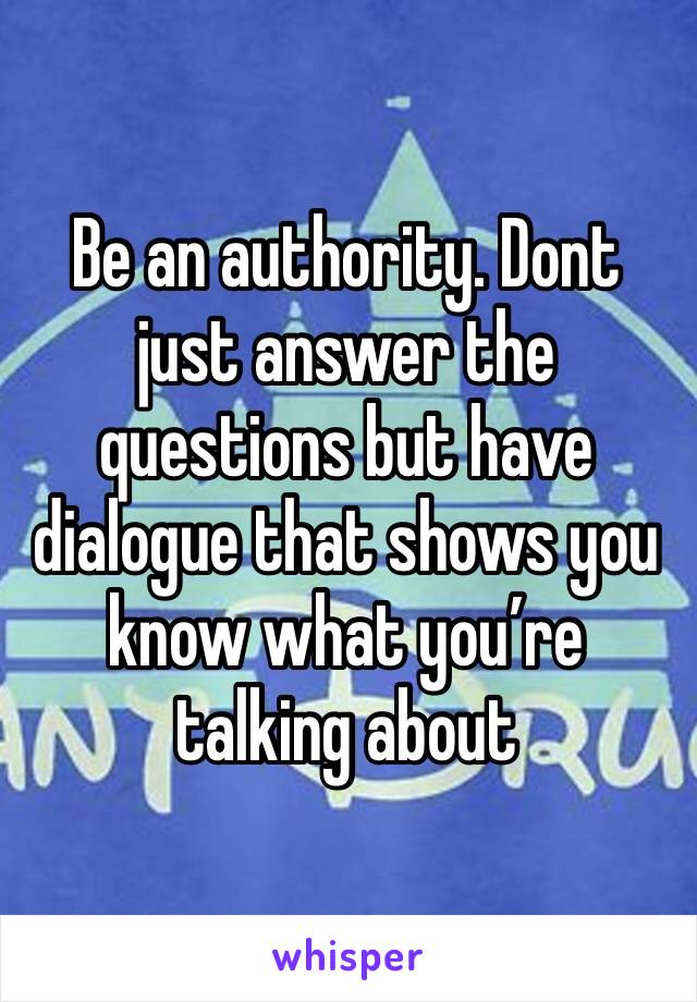 Be an authority. Dont just answer the questions but have dialogue that shows you know what you’re talking about