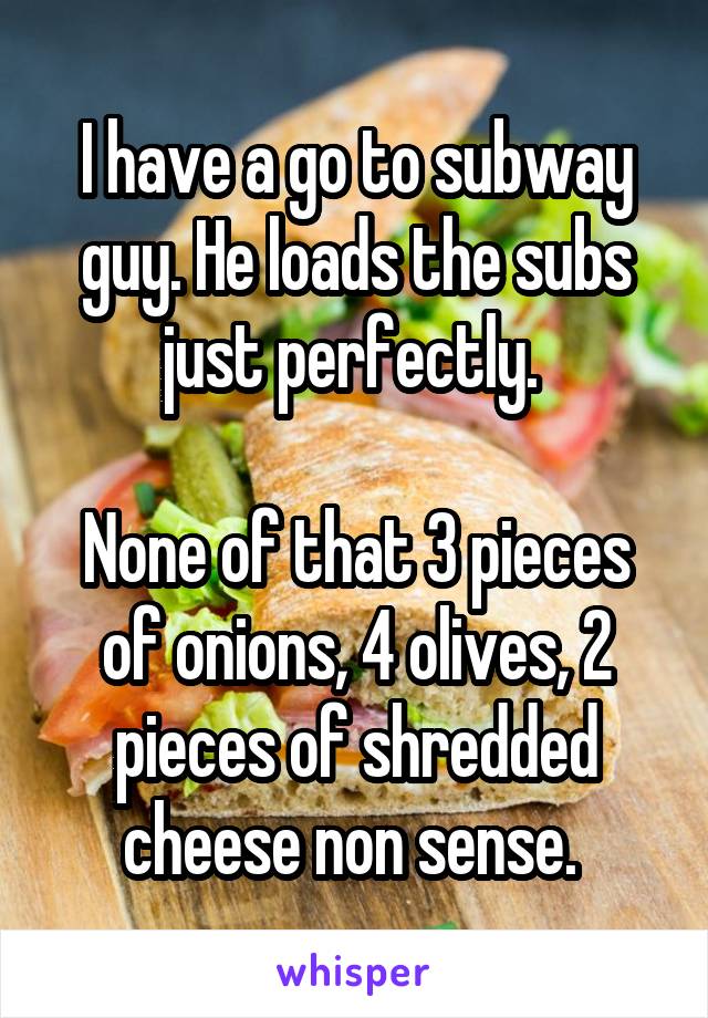 I have a go to subway guy. He loads the subs just perfectly. 

None of that 3 pieces of onions, 4 olives, 2 pieces of shredded cheese non sense. 