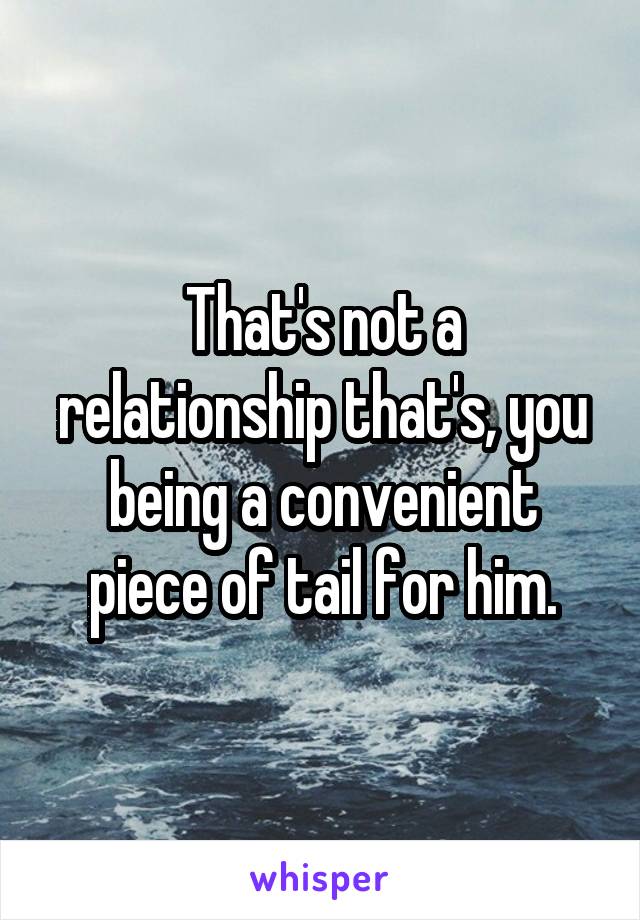 That's not a relationship that's, you being a convenient piece of tail for him.