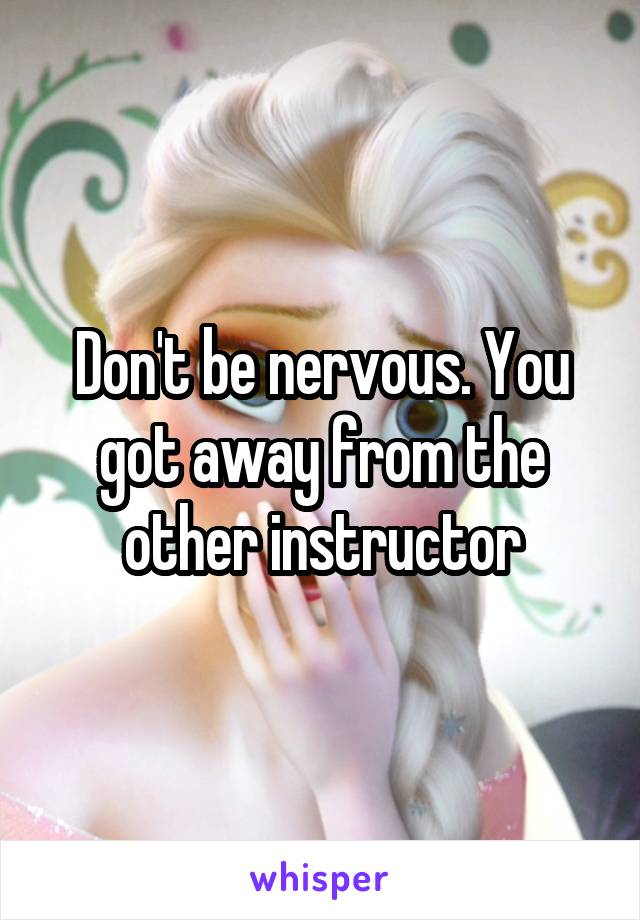 Don't be nervous. You got away from the other instructor