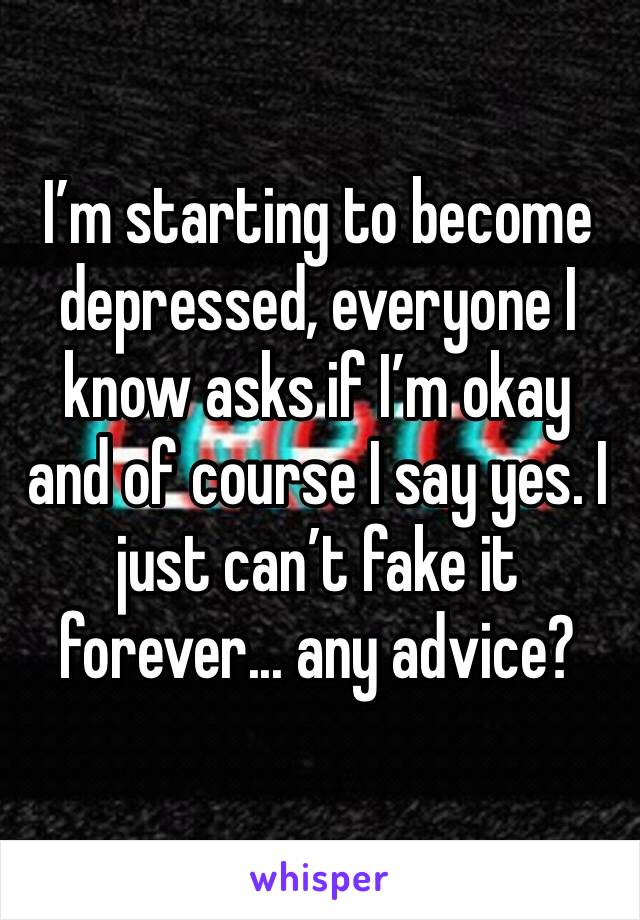 I’m starting to become depressed, everyone I know asks if I’m okay and of course I say yes. I just can’t fake it forever... any advice?