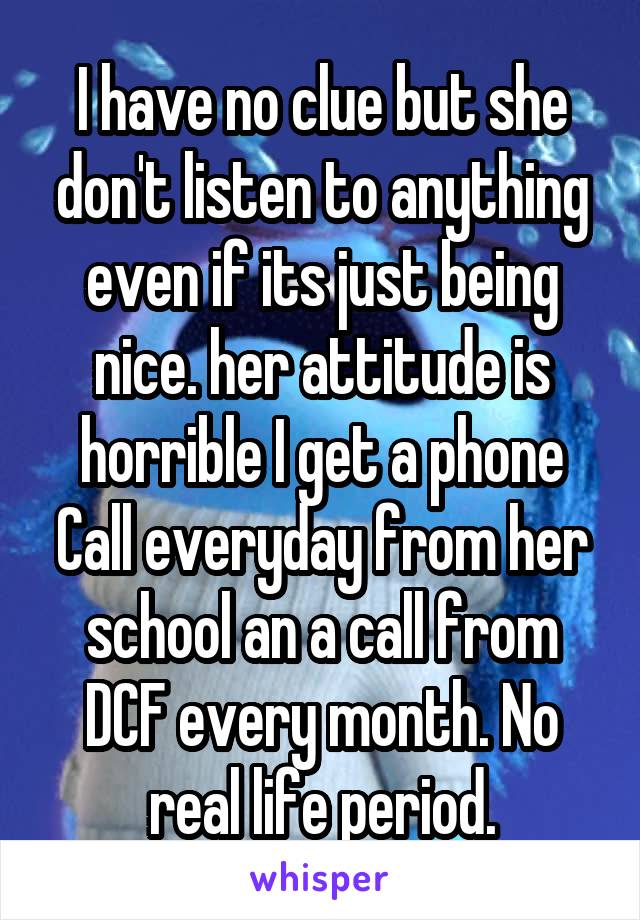 I have no clue but she don't listen to anything even if its just being nice. her attitude is horrible I get a phone Call everyday from her school an a call from DCF every month. No real life period.