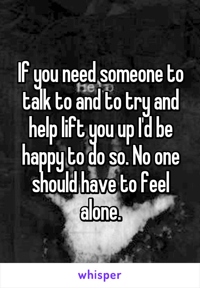 If you need someone to talk to and to try and help lift you up I'd be happy to do so. No one should have to feel alone.