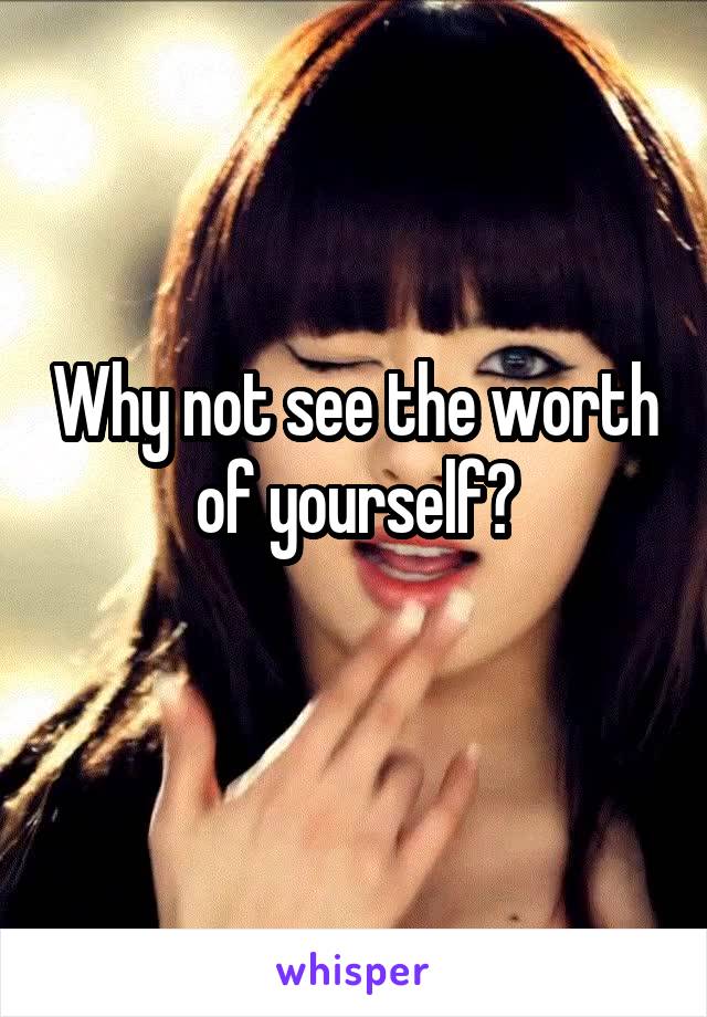 Why not see the worth of yourself?
