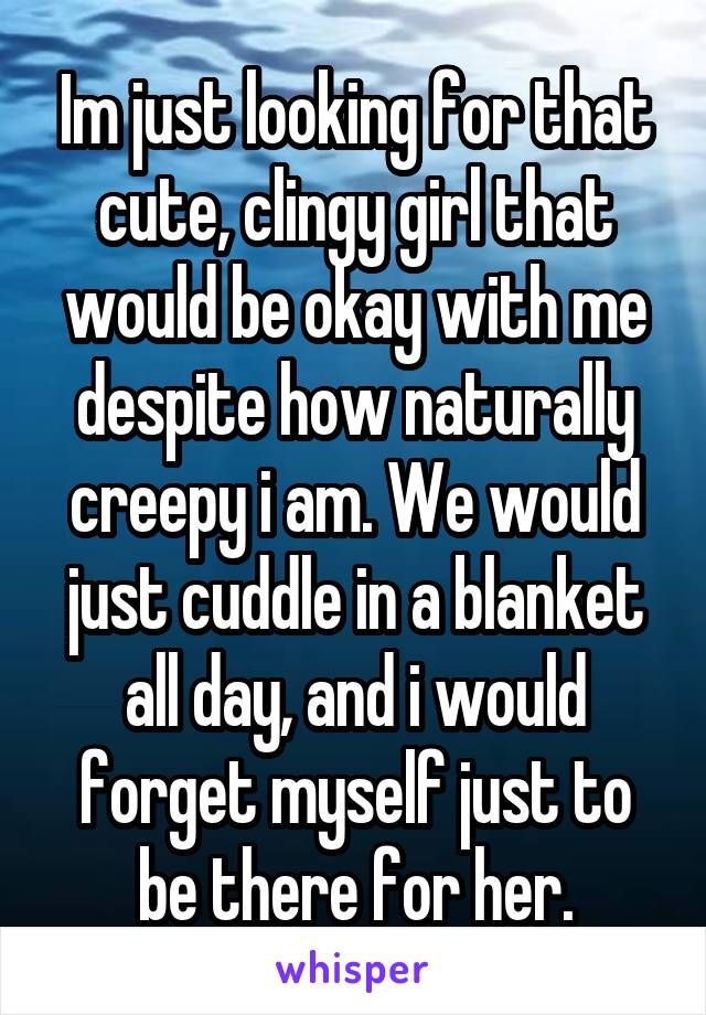 Im just looking for that cute, clingy girl that would be okay with me despite how naturally creepy i am. We would just cuddle in a blanket all day, and i would forget myself just to be there for her.