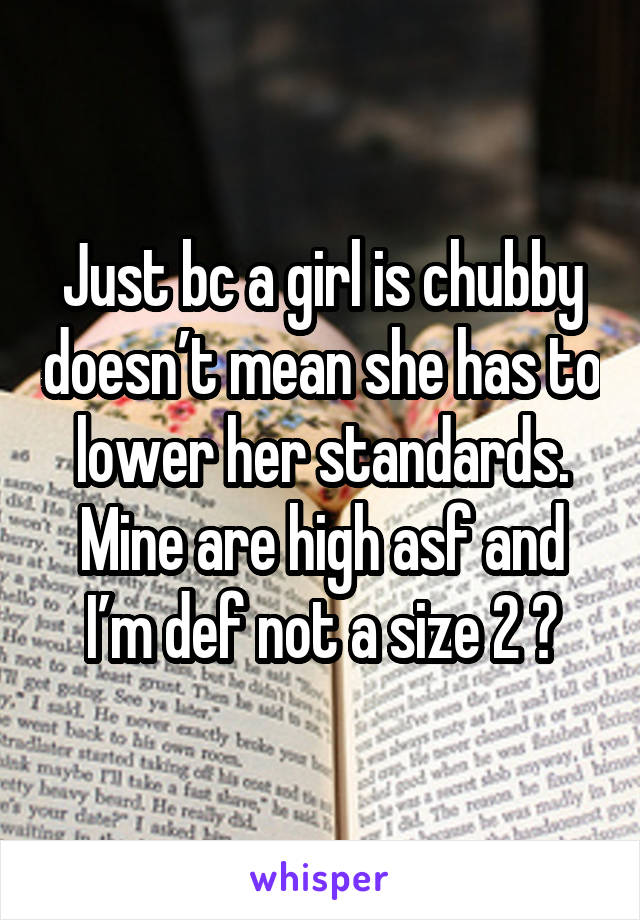 Just bc a girl is chubby doesn’t mean she has to lower her standards. Mine are high asf and I’m def not a size 2 😂