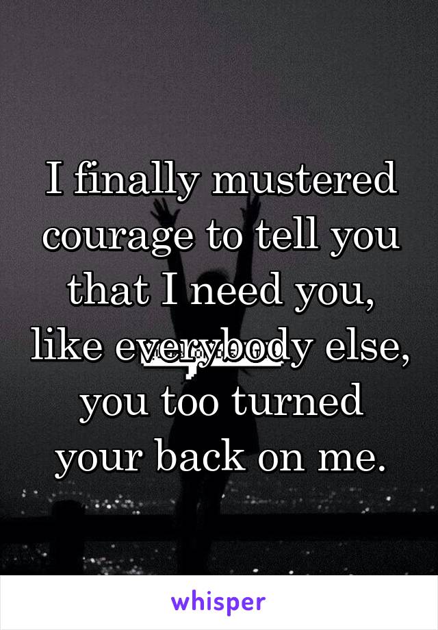 I finally mustered courage to tell you that I need you, like everybody else, you too turned your back on me.