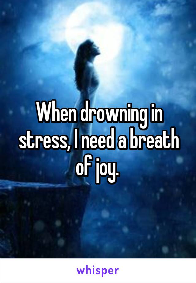 When drowning in stress, I need a breath of joy. 