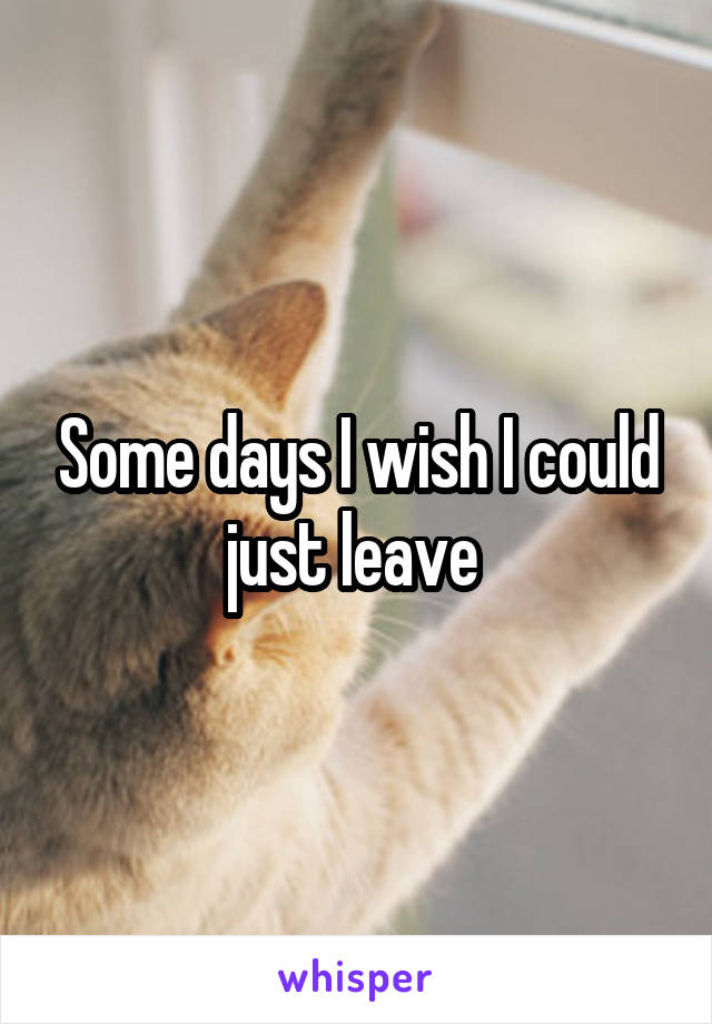 Some days I wish I could just leave 