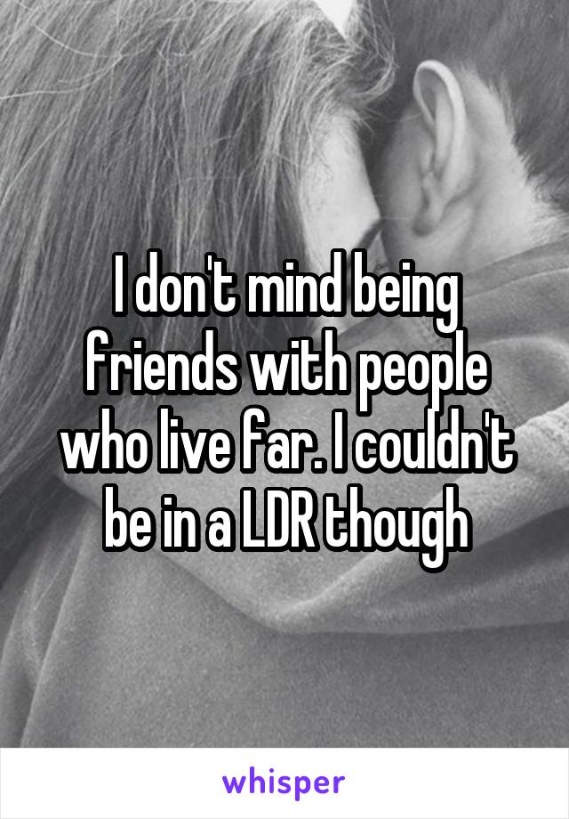 I don't mind being friends with people who live far. I couldn't be in a LDR though
