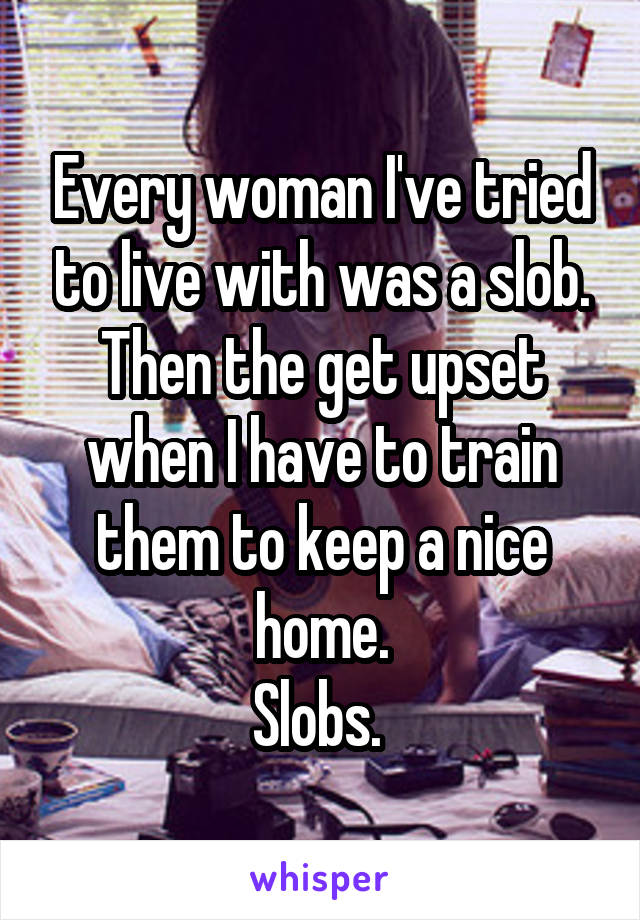 Every woman I've tried to live with was a slob. Then the get upset when I have to train them to keep a nice home.
Slobs. 