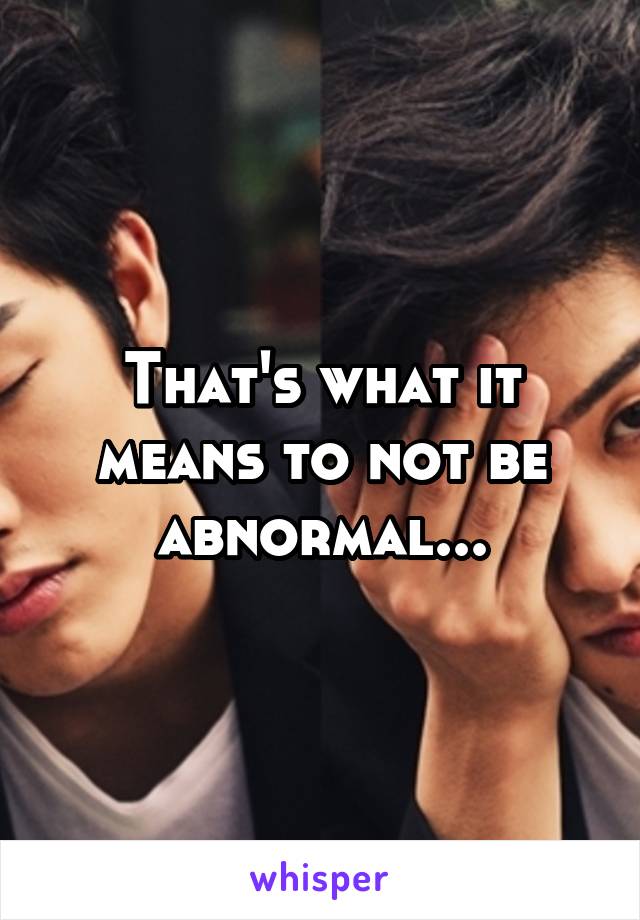 That's what it means to not be abnormal...