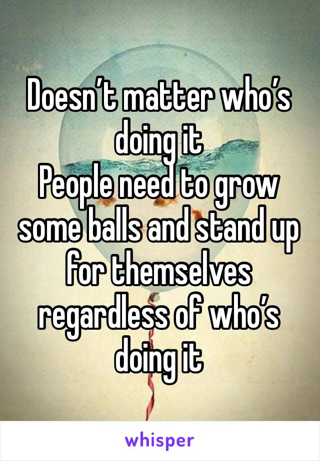 Doesn’t matter who’s doing it 
People need to grow some balls and stand up for themselves regardless of who’s doing it 