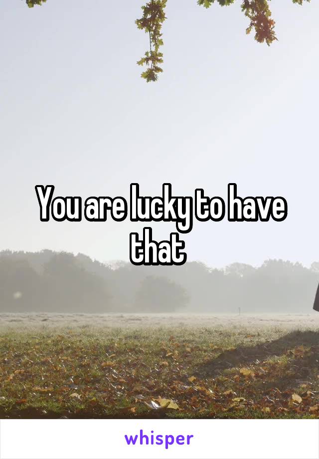 You are lucky to have that 
