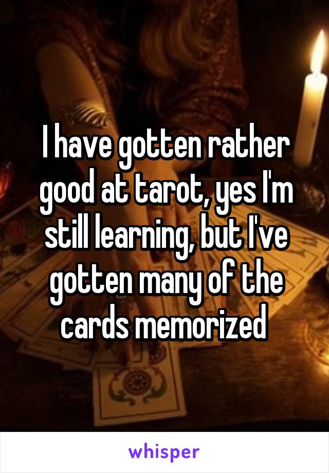 I have gotten rather good at tarot, yes I'm still learning, but I've gotten many of the cards memorized 