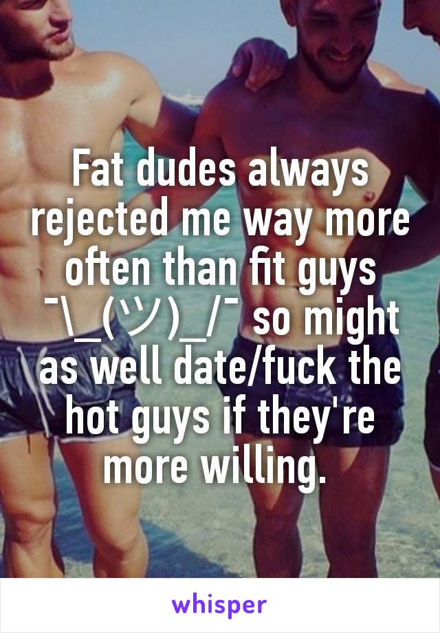Fat dudes always rejected me way more often than fit guys ¯\_(ツ)_/¯ so might as well date/fuck the hot guys if they're more willing. 