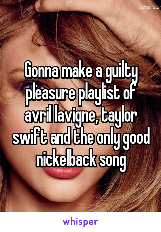 Gonna make a guilty pleasure playlist of avril lavigne, taylor swift and the only good nickelback song
