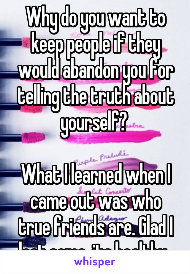 Why do you want to keep people if they would abandon you for telling the truth about yourself? 

What I learned when I came out was who true friends are. Glad I lost some, its healthy. 