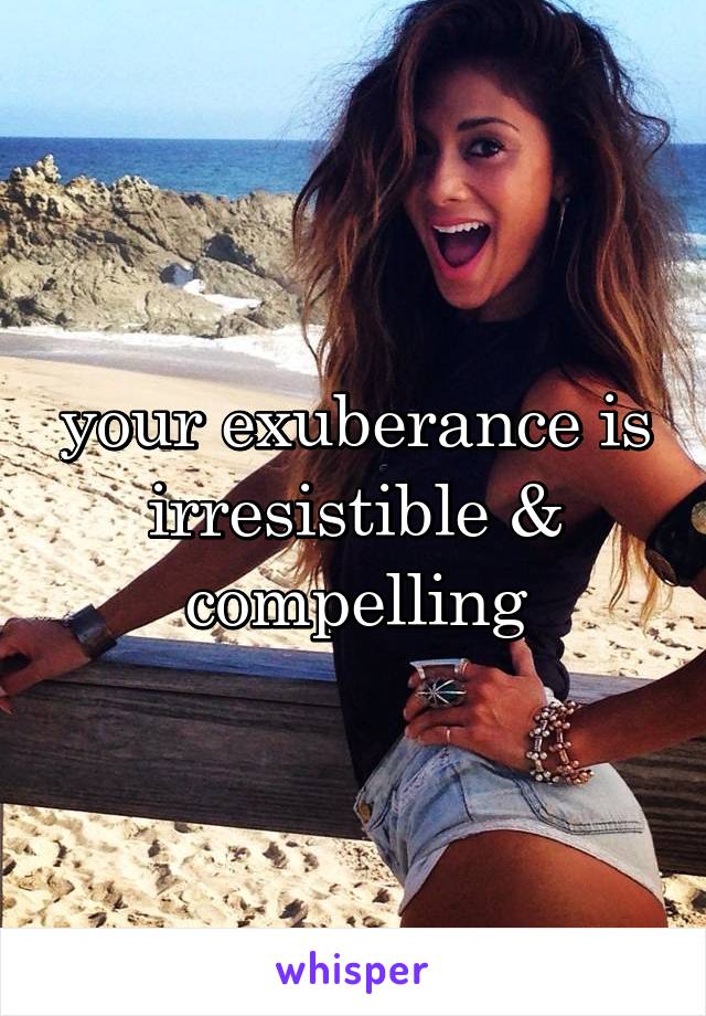 your exuberance is irresistible & compelling