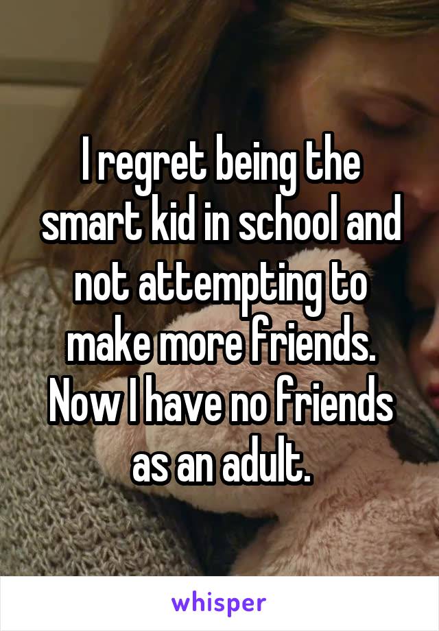 I regret being the smart kid in school and not attempting to make more friends. Now I have no friends as an adult.