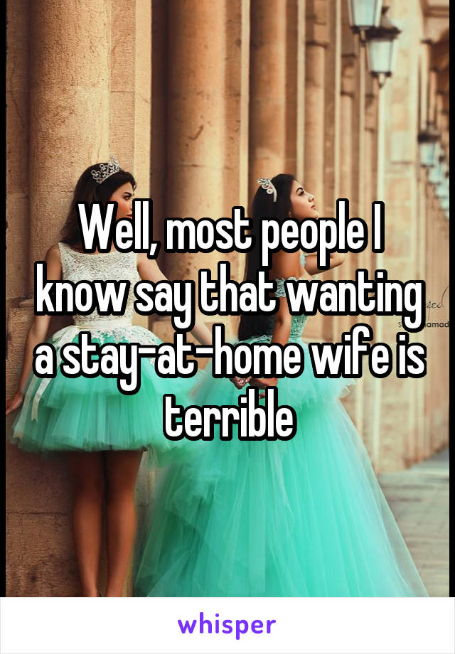 Well, most people I know say that wanting a stay-at-home wife is terrible