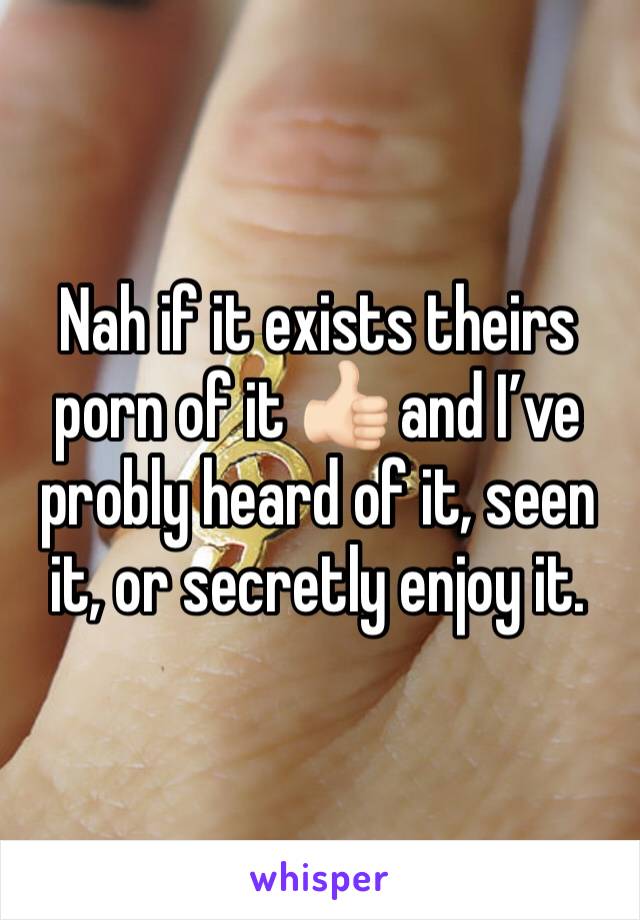 Nah if it exists theirs porn of it 👍🏻 and I’ve probly heard of it, seen it, or secretly enjoy it.