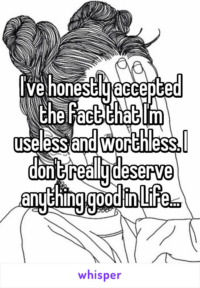I've honestly accepted the fact that I'm useless and worthless. I don't really deserve anything good in Life...