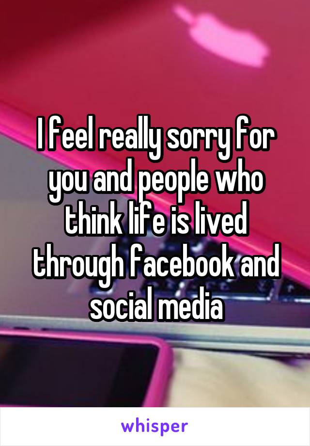 I feel really sorry for you and people who think life is lived through facebook and social media