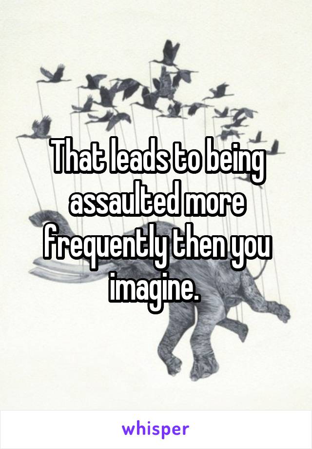 That leads to being assaulted more frequently then you imagine. 