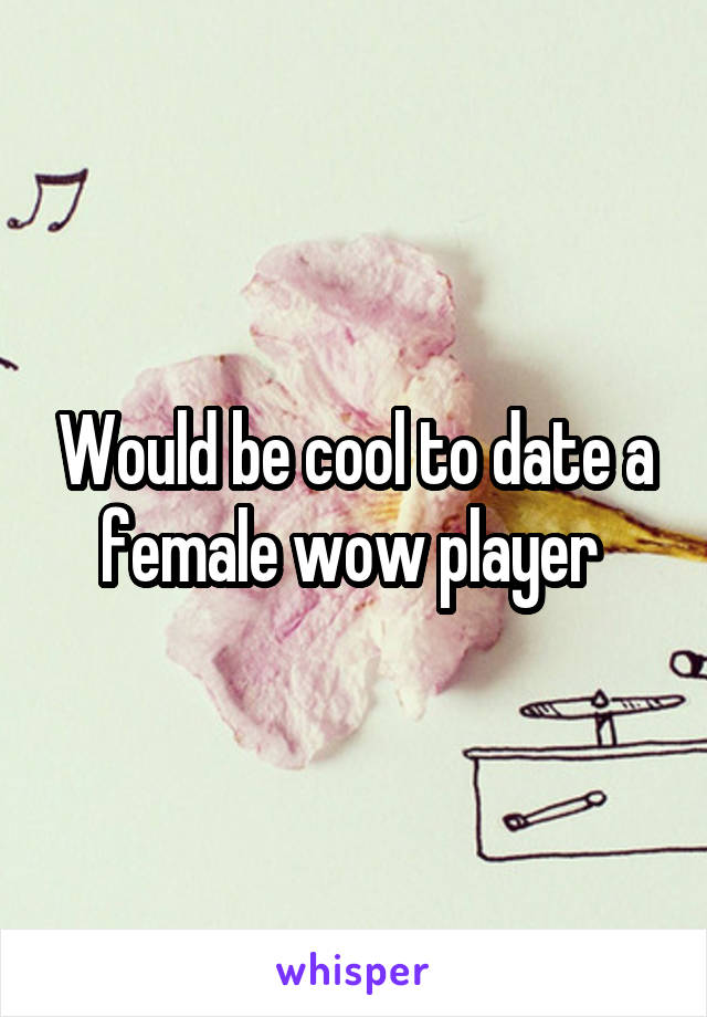 Would be cool to date a female wow player 