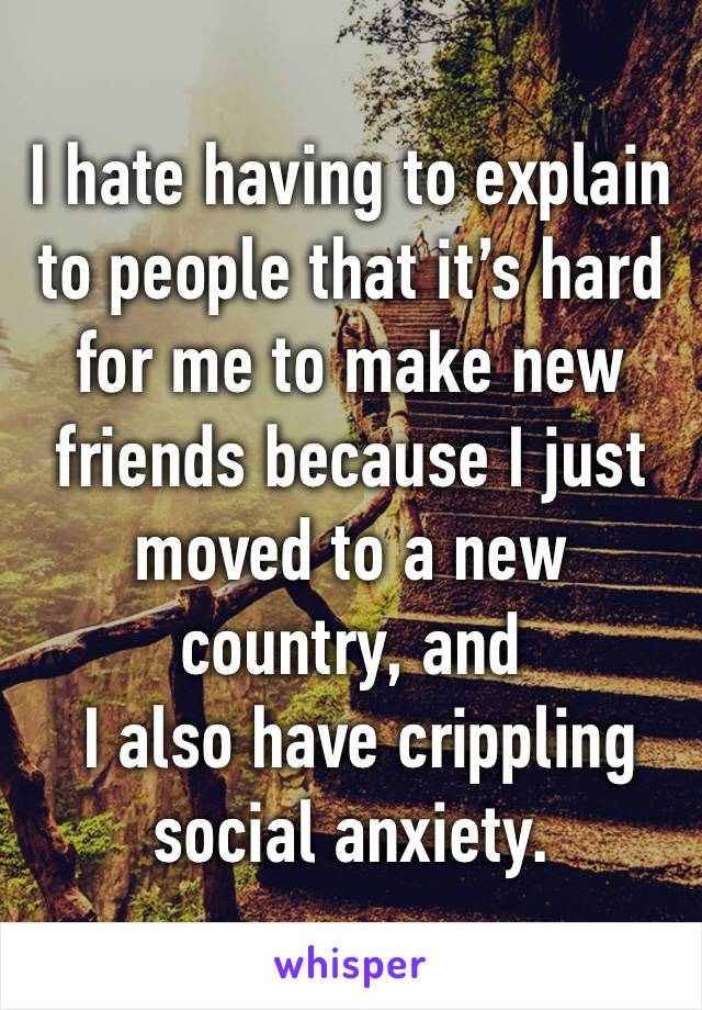 I hate having to explain to people that it’s hard for me to make new friends because I just moved to a new country, and 
 I also have crippling social anxiety. 