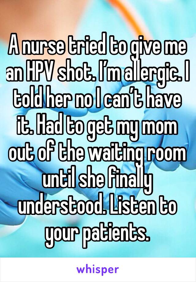 A nurse tried to give me an HPV shot. I’m allergic. I told her no I can’t have it. Had to get my mom out of the waiting room until she finally understood. Listen to your patients.