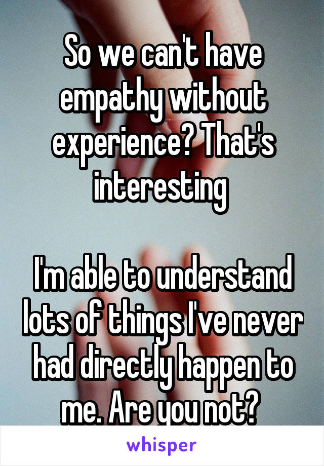 So we can't have empathy without experience? That's interesting 

I'm able to understand lots of things I've never had directly happen to me. Are you not? 